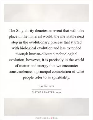 The Singularity denotes an event that will take place in the material world, the inevitable next step in the evolutionary process that started with biological evolution and has extended through human-directed technological evolution. however, it is precisely in the world of matter and energy that we encounter transcendence, a principal connotation of what people refer to as spirituality Picture Quote #1