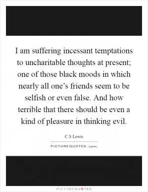 I am suffering incessant temptations to uncharitable thoughts at present; one of those black moods in which nearly all one’s friends seem to be selfish or even false. And how terrible that there should be even a kind of pleasure in thinking evil Picture Quote #1