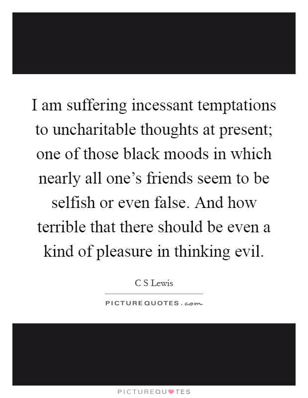 I am suffering incessant temptations to uncharitable thoughts at present; one of those black moods in which nearly all one's friends seem to be selfish or even false. And how terrible that there should be even a kind of pleasure in thinking evil Picture Quote #1