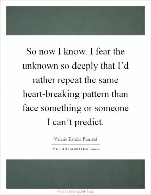 So now I know. I fear the unknown so deeply that I’d rather repeat the same heart-breaking pattern than face something or someone I can’t predict Picture Quote #1