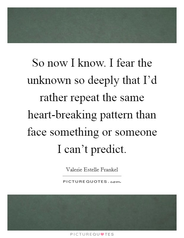 So now I know. I fear the unknown so deeply that I'd rather repeat the same heart-breaking pattern than face something or someone I can't predict Picture Quote #1