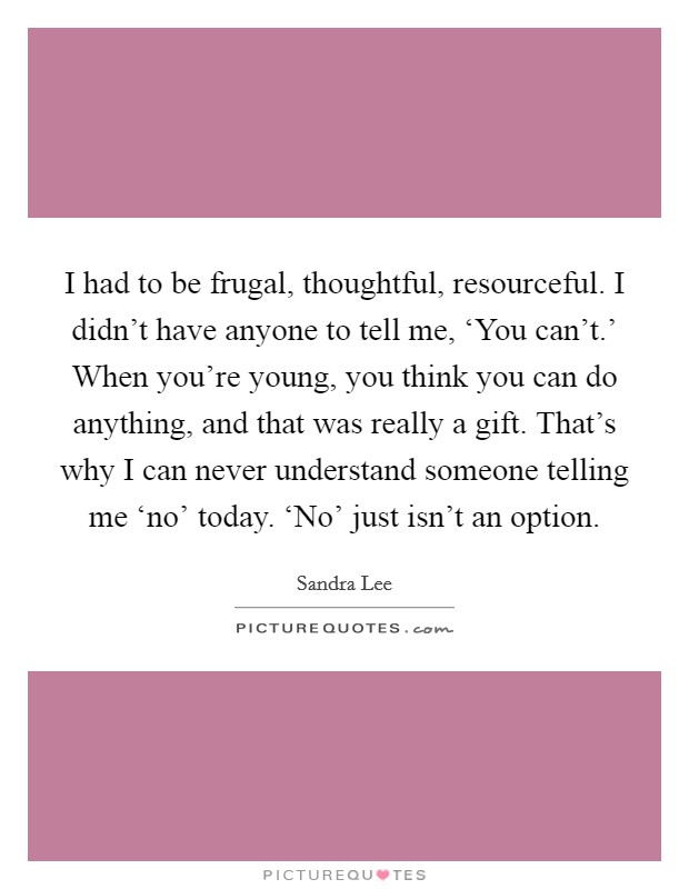 I had to be frugal, thoughtful, resourceful. I didn't have anyone to tell me, ‘You can't.' When you're young, you think you can do anything, and that was really a gift. That's why I can never understand someone telling me ‘no' today. ‘No' just isn't an option Picture Quote #1