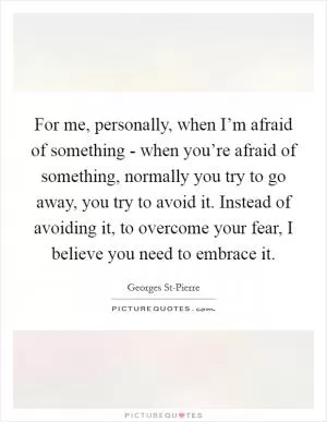 For me, personally, when I’m afraid of something - when you’re afraid of something, normally you try to go away, you try to avoid it. Instead of avoiding it, to overcome your fear, I believe you need to embrace it Picture Quote #1