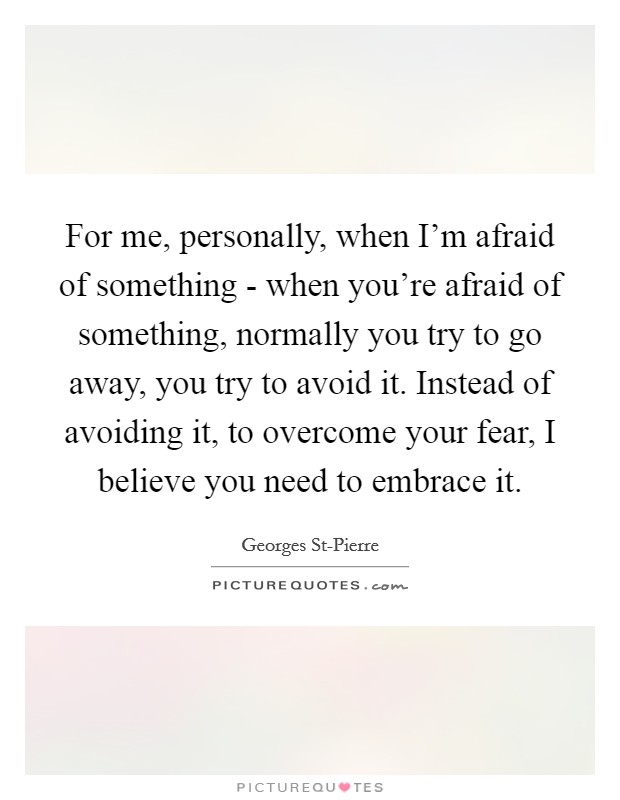 For me, personally, when I'm afraid of something - when you're afraid of something, normally you try to go away, you try to avoid it. Instead of avoiding it, to overcome your fear, I believe you need to embrace it Picture Quote #1