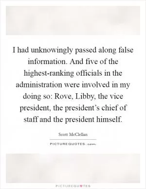I had unknowingly passed along false information. And five of the highest-ranking officials in the administration were involved in my doing so: Rove, Libby, the vice president, the president’s chief of staff and the president himself Picture Quote #1