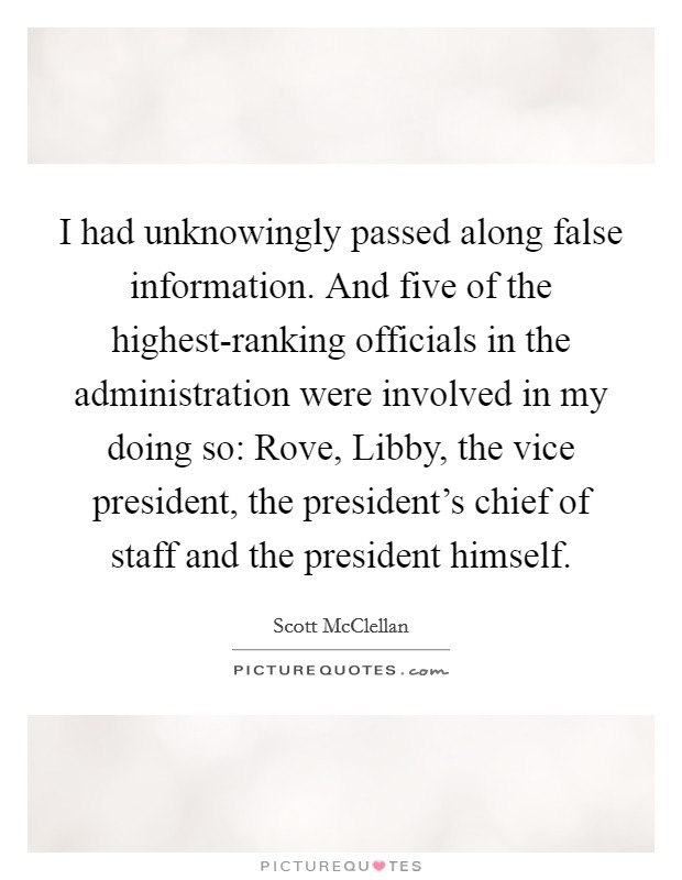 I had unknowingly passed along false information. And five of the highest-ranking officials in the administration were involved in my doing so: Rove, Libby, the vice president, the president's chief of staff and the president himself Picture Quote #1