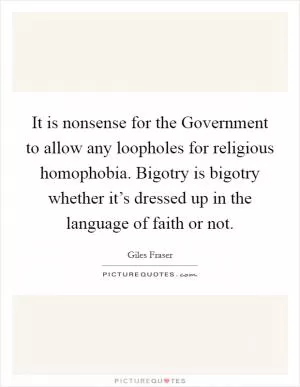 It is nonsense for the Government to allow any loopholes for religious homophobia. Bigotry is bigotry whether it’s dressed up in the language of faith or not Picture Quote #1
