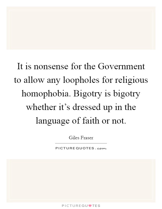 It is nonsense for the Government to allow any loopholes for religious homophobia. Bigotry is bigotry whether it's dressed up in the language of faith or not Picture Quote #1