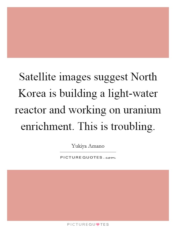 Satellite images suggest North Korea is building a light-water reactor and working on uranium enrichment. This is troubling Picture Quote #1