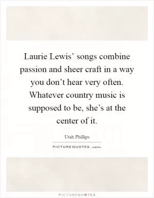 Laurie Lewis’ songs combine passion and sheer craft in a way you don’t hear very often. Whatever country music is supposed to be, she’s at the center of it Picture Quote #1