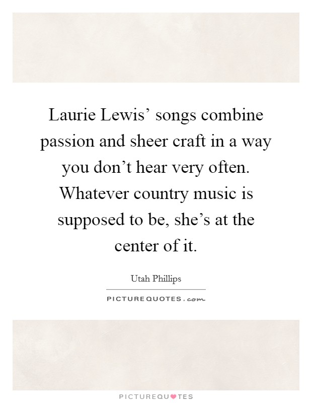 Laurie Lewis' songs combine passion and sheer craft in a way you don't hear very often. Whatever country music is supposed to be, she's at the center of it Picture Quote #1