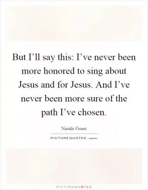 But I’ll say this: I’ve never been more honored to sing about Jesus and for Jesus. And I’ve never been more sure of the path I’ve chosen Picture Quote #1