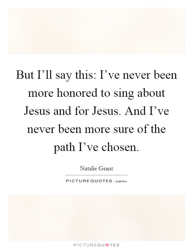 But I'll say this: I've never been more honored to sing about Jesus and for Jesus. And I've never been more sure of the path I've chosen Picture Quote #1