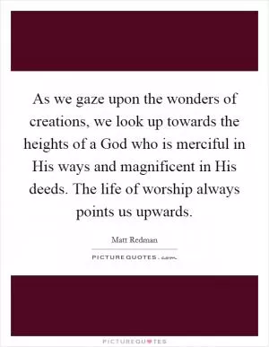 As we gaze upon the wonders of creations, we look up towards the heights of a God who is merciful in His ways and magnificent in His deeds. The life of worship always points us upwards Picture Quote #1