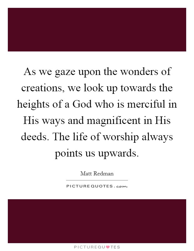 As we gaze upon the wonders of creations, we look up towards the heights of a God who is merciful in His ways and magnificent in His deeds. The life of worship always points us upwards Picture Quote #1