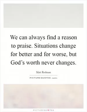 We can always find a reason to praise. Situations change for better and for worse, but God’s worth never changes Picture Quote #1