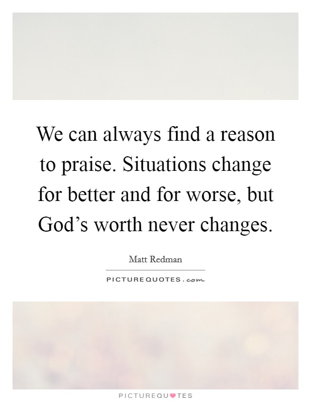 We can always find a reason to praise. Situations change for better and for worse, but God's worth never changes Picture Quote #1