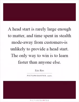 A head start is rarely large enough to matter, and time spent in stealth mode-away from customers-is unlikely to provide a head start. The only way to win is to learn faster than anyone else Picture Quote #1