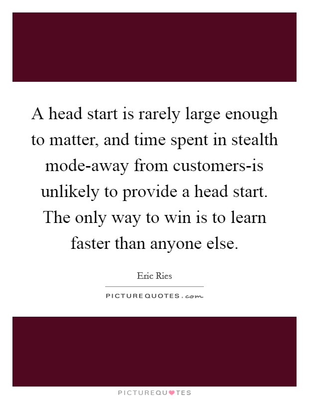 A head start is rarely large enough to matter, and time spent in stealth mode-away from customers-is unlikely to provide a head start. The only way to win is to learn faster than anyone else Picture Quote #1