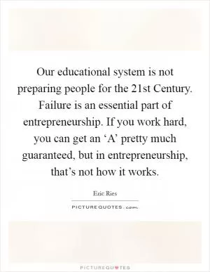 Our educational system is not preparing people for the 21st Century. Failure is an essential part of entrepreneurship. If you work hard, you can get an ‘A’ pretty much guaranteed, but in entrepreneurship, that’s not how it works Picture Quote #1