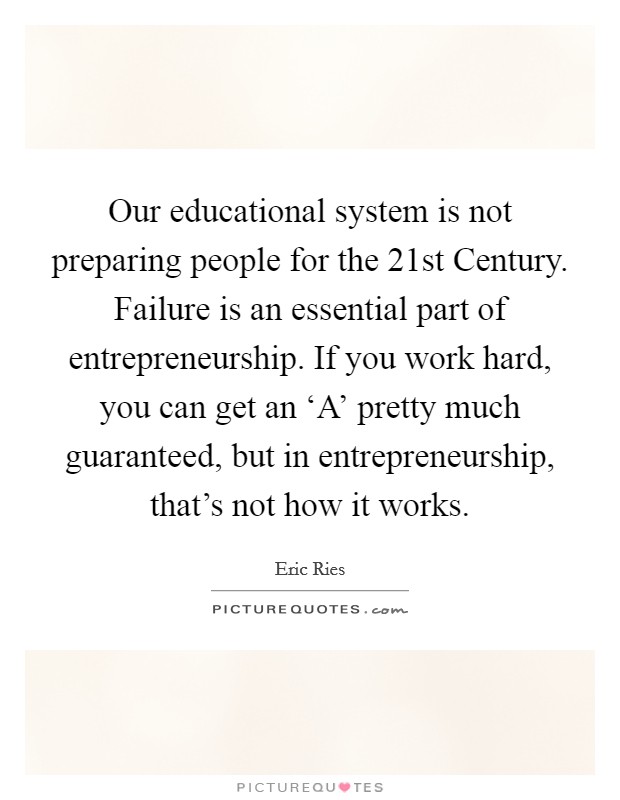Our educational system is not preparing people for the 21st Century. Failure is an essential part of entrepreneurship. If you work hard, you can get an ‘A' pretty much guaranteed, but in entrepreneurship, that's not how it works Picture Quote #1