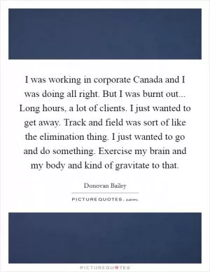 I was working in corporate Canada and I was doing all right. But I was burnt out... Long hours, a lot of clients. I just wanted to get away. Track and field was sort of like the elimination thing. I just wanted to go and do something. Exercise my brain and my body and kind of gravitate to that Picture Quote #1