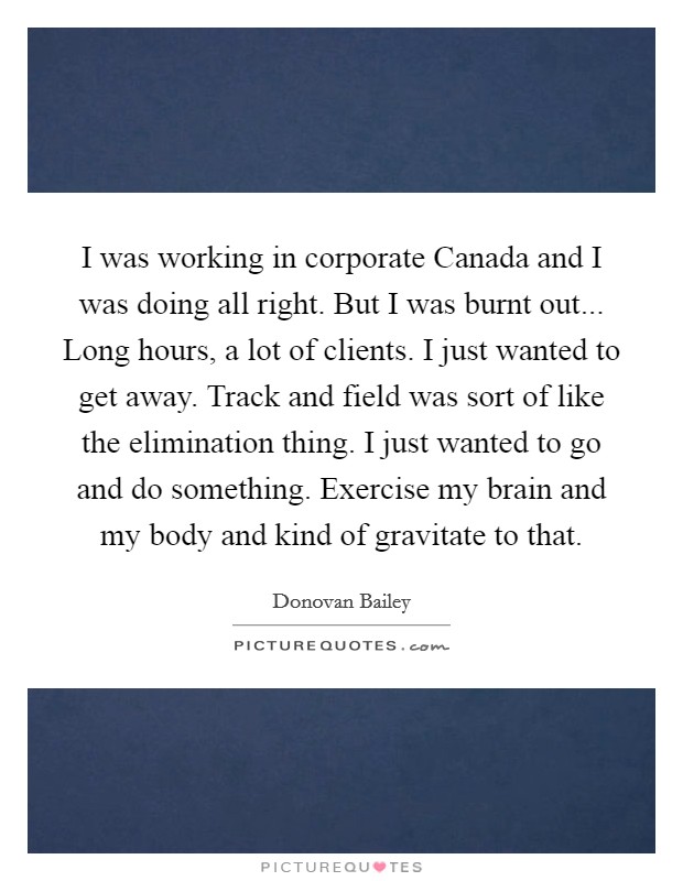 I was working in corporate Canada and I was doing all right. But I was burnt out... Long hours, a lot of clients. I just wanted to get away. Track and field was sort of like the elimination thing. I just wanted to go and do something. Exercise my brain and my body and kind of gravitate to that Picture Quote #1