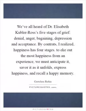 We’ve all heard of Dr. Elisabeth Kubler-Ross’s five stages of grief: denial, anger, bagaining, depression and acceptance. By contrats, I realized, happiness has four stages. to eke out the most happiness from an experience, we must anticipate it, savor it as it unfolds, express happiness, and recall a happy memory Picture Quote #1