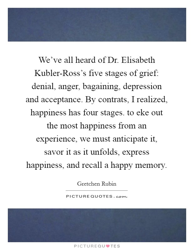 We've all heard of Dr. Elisabeth Kubler-Ross's five stages of grief: denial, anger, bagaining, depression and acceptance. By contrats, I realized, happiness has four stages. to eke out the most happiness from an experience, we must anticipate it, savor it as it unfolds, express happiness, and recall a happy memory Picture Quote #1