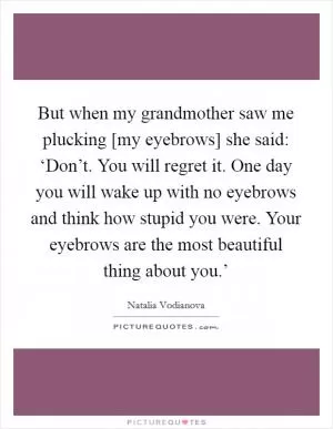 But when my grandmother saw me plucking [my eyebrows] she said: ‘Don’t. You will regret it. One day you will wake up with no eyebrows and think how stupid you were. Your eyebrows are the most beautiful thing about you.’ Picture Quote #1