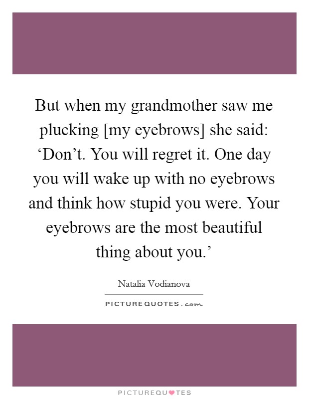 But when my grandmother saw me plucking [my eyebrows] she said: ‘Don't. You will regret it. One day you will wake up with no eyebrows and think how stupid you were. Your eyebrows are the most beautiful thing about you.' Picture Quote #1