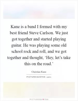 Kane is a band I formed with my best friend Steve Carlson. We just got together and started playing guitar. He was playing some old school rock and roll, and we got together and thought, ‘Hey, let’s take this on the road.’ Picture Quote #1