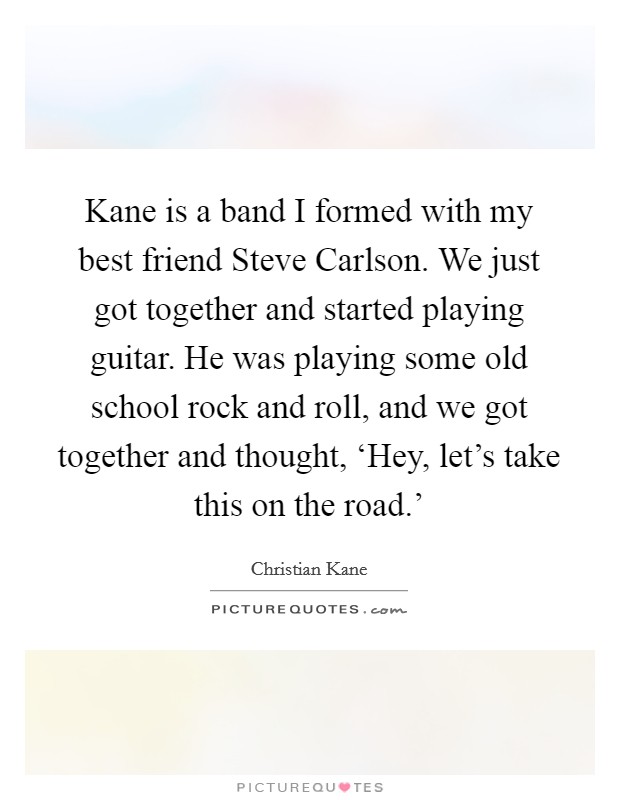 Kane is a band I formed with my best friend Steve Carlson. We just got together and started playing guitar. He was playing some old school rock and roll, and we got together and thought, ‘Hey, let's take this on the road.' Picture Quote #1