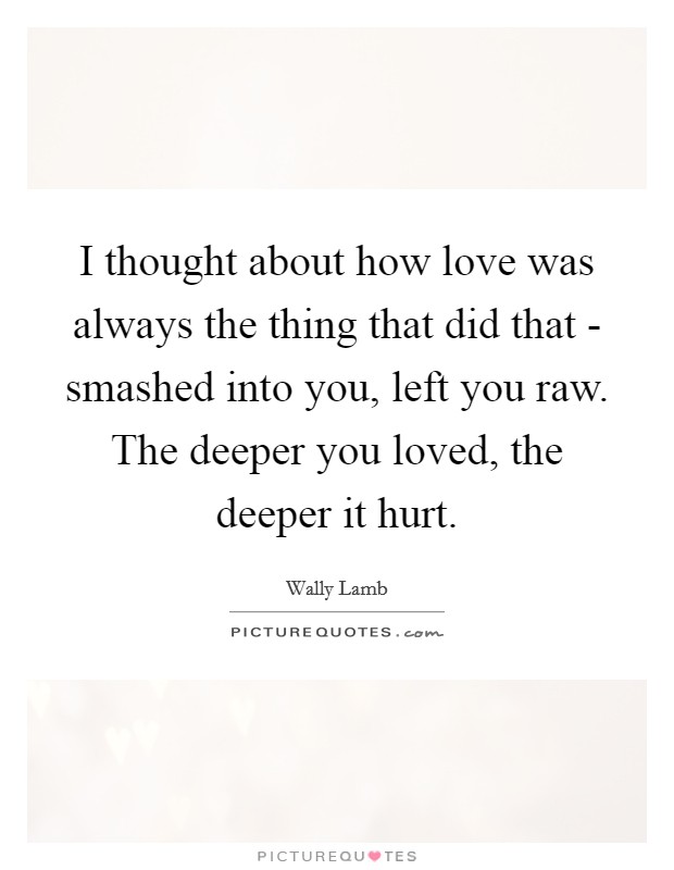 I thought about how love was always the thing that did that - smashed into you, left you raw. The deeper you loved, the deeper it hurt Picture Quote #1