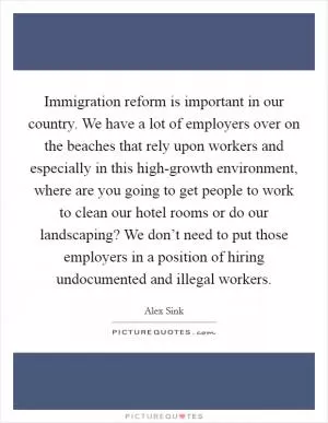 Immigration reform is important in our country. We have a lot of employers over on the beaches that rely upon workers and especially in this high-growth environment, where are you going to get people to work to clean our hotel rooms or do our landscaping? We don’t need to put those employers in a position of hiring undocumented and illegal workers Picture Quote #1