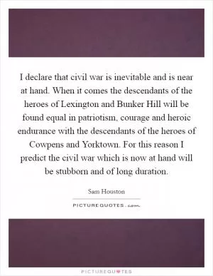 I declare that civil war is inevitable and is near at hand. When it comes the descendants of the heroes of Lexington and Bunker Hill will be found equal in patriotism, courage and heroic endurance with the descendants of the heroes of Cowpens and Yorktown. For this reason I predict the civil war which is now at hand will be stubborn and of long duration Picture Quote #1