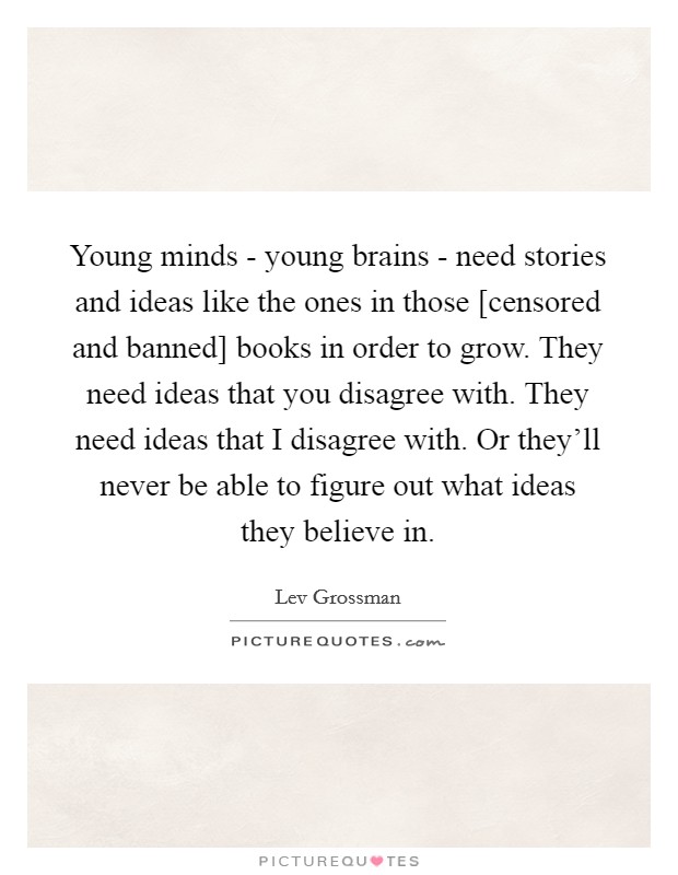 Young minds - young brains - need stories and ideas like the ones in those [censored and banned] books in order to grow. They need ideas that you disagree with. They need ideas that I disagree with. Or they'll never be able to figure out what ideas they believe in Picture Quote #1