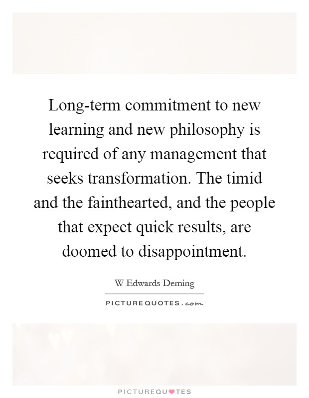 Long-term commitment to new learning and new philosophy is required of any management that seeks transformation. The timid and the fainthearted, and the people that expect quick results, are doomed to disappointment Picture Quote #1