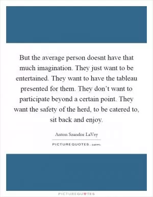 But the average person doesnt have that much imagination. They just want to be entertained. They want to have the tableau presented for them. They don’t want to participate beyond a certain point. They want the safety of the herd, to be catered to, sit back and enjoy Picture Quote #1