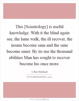 This [Scientology] is useful knowledge. With it the blind again see, the lame walk, the ill recover, the insane become sane and the sane become saner. By its use the thousand abilities Man has sought to recover become his once more Picture Quote #1