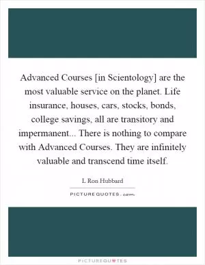 Advanced Courses [in Scientology] are the most valuable service on the planet. Life insurance, houses, cars, stocks, bonds, college savings, all are transitory and impermanent... There is nothing to compare with Advanced Courses. They are infinitely valuable and transcend time itself Picture Quote #1
