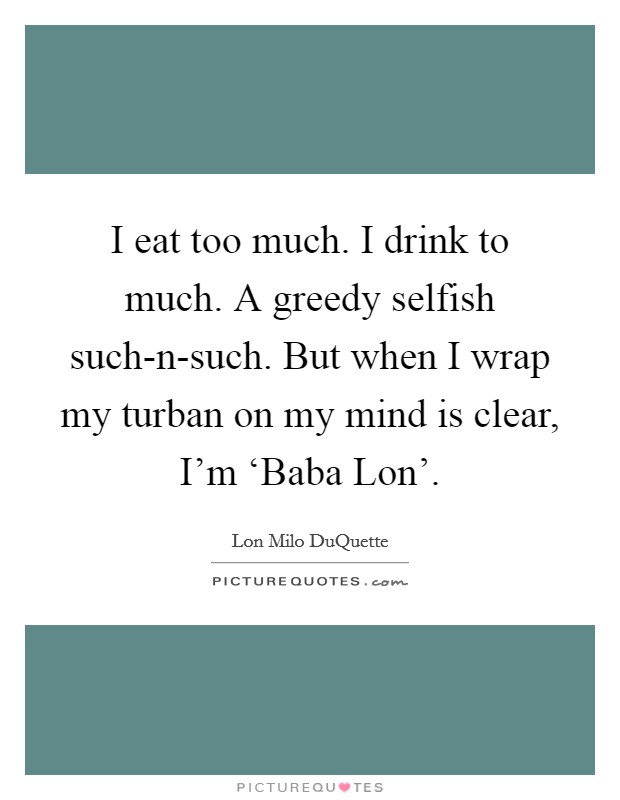 I eat too much. I drink to much. A greedy selfish such-n-such. But when I wrap my turban on my mind is clear, I'm ‘Baba Lon' Picture Quote #1