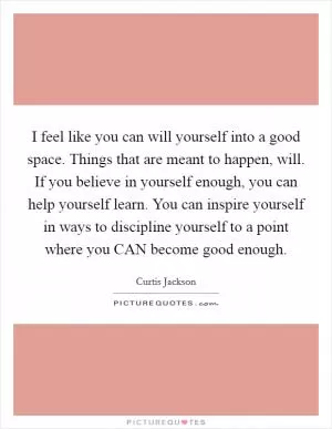 I feel like you can will yourself into a good space. Things that are meant to happen, will. If you believe in yourself enough, you can help yourself learn. You can inspire yourself in ways to discipline yourself to a point where you CAN become good enough Picture Quote #1