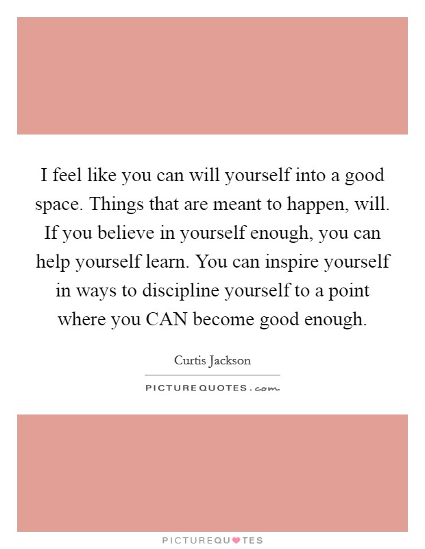 I feel like you can will yourself into a good space. Things that are meant to happen, will. If you believe in yourself enough, you can help yourself learn. You can inspire yourself in ways to discipline yourself to a point where you CAN become good enough Picture Quote #1
