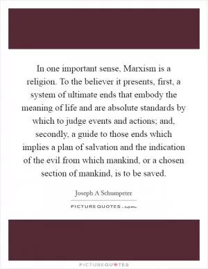 In one important sense, Marxism is a religion. To the believer it presents, first, a system of ultimate ends that embody the meaning of life and are absolute standards by which to judge events and actions; and, secondly, a guide to those ends which implies a plan of salvation and the indication of the evil from which mankind, or a chosen section of mankind, is to be saved Picture Quote #1