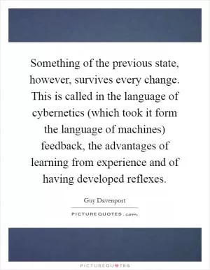 Something of the previous state, however, survives every change. This is called in the language of cybernetics (which took it form the language of machines) feedback, the advantages of learning from experience and of having developed reflexes Picture Quote #1