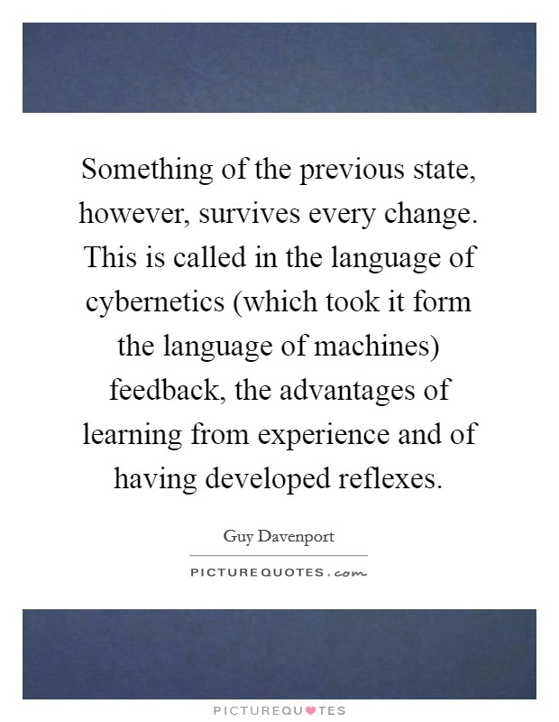 Something of the previous state, however, survives every change. This is called in the language of cybernetics (which took it form the language of machines) feedback, the advantages of learning from experience and of having developed reflexes Picture Quote #1