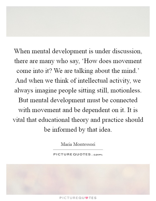 When mental development is under discussion, there are many who say, ‘How does movement come into it? We are talking about the mind.' And when we think of intellectual activity, we always imagine people sitting still, motionless. But mental development must be connected with movement and be dependent on it. It is vital that educational theory and practice should be informed by that idea Picture Quote #1