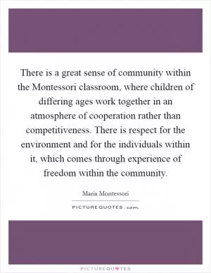 There is a great sense of community within the Montessori classroom, where children of differing ages work together in an atmosphere of cooperation rather than competitiveness. There is respect for the environment and for the individuals within it, which comes through experience of freedom within the community Picture Quote #1