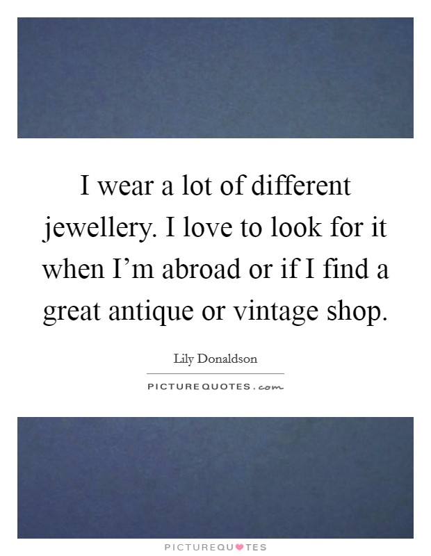 I wear a lot of different jewellery. I love to look for it when I'm abroad or if I find a great antique or vintage shop Picture Quote #1